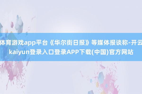 体育游戏app平台《华尔街日报》等媒体报谈称-开云kaiyun登录入口登录APP下载(中国)官方网站