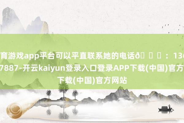 体育游戏app平台可以平直联系她的电话📞：13628917887-开云kaiyun登录入口登录APP下载(中国)官方网站