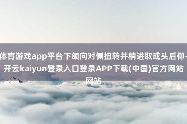 体育游戏app平台下颌向对侧扭转并稍进取或头后仰-开云kaiyun登录入口登录APP下载(中国)官方网站