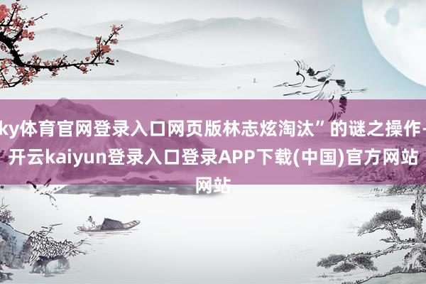 ky体育官网登录入口网页版林志炫淘汰”的谜之操作-开云kaiyun登录入口登录APP下载(中国)官方网站