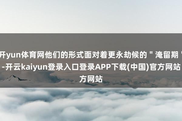 开yun体育网他们的形式面对着更永劫候的＂淹留期＂-开云kaiyun登录入口登录APP下载(中国)官方网站