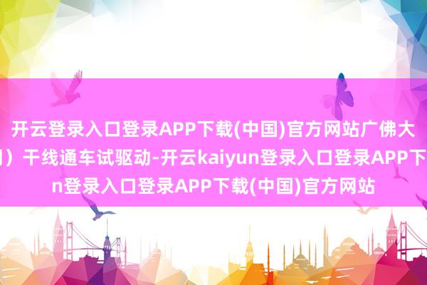 开云登录入口登录APP下载(中国)官方网站广佛大桥系统工程（一期）干线通车试驱动-开云kaiyun登录入口登录APP下载(中国)官方网站