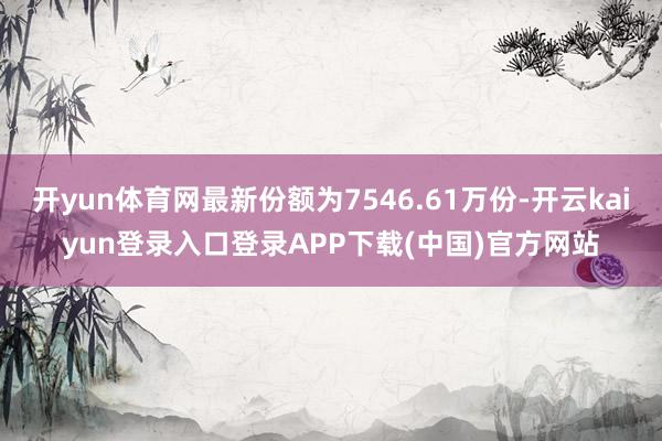开yun体育网最新份额为7546.61万份-开云kaiyun登录入口登录APP下载(中国)官方网站