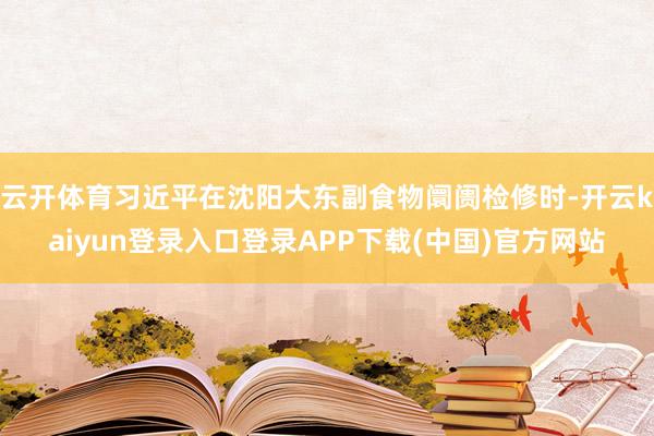 云开体育习近平在沈阳大东副食物阛阓检修时-开云kaiyun登录入口登录APP下载(中国)官方网站