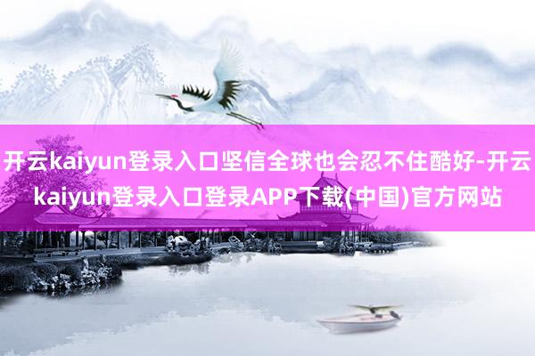 开云kaiyun登录入口坚信全球也会忍不住酷好-开云kaiyun登录入口登录APP下载(中国)官方网站
