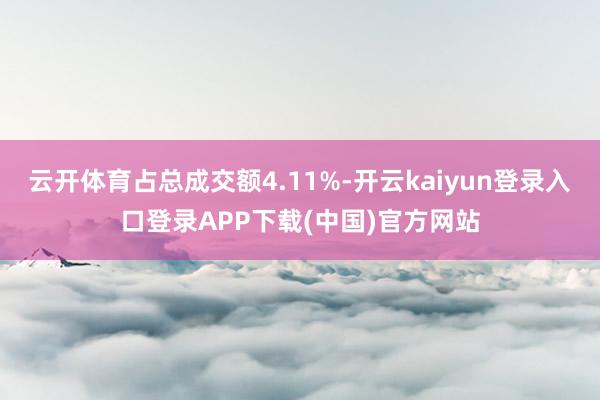 云开体育占总成交额4.11%-开云kaiyun登录入口登录APP下载(中国)官方网站