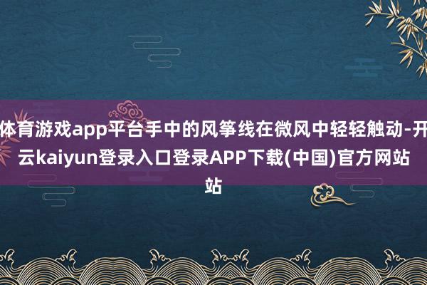 体育游戏app平台手中的风筝线在微风中轻轻触动-开云kaiyun登录入口登录APP下载(中国)官方网站