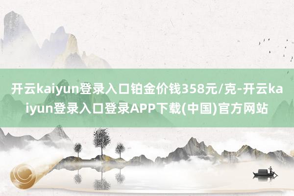 开云kaiyun登录入口铂金价钱358元/克-开云kaiyun登录入口登录APP下载(中国)官方网站