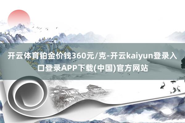 开云体育铂金价钱360元/克-开云kaiyun登录入口登录APP下载(中国)官方网站