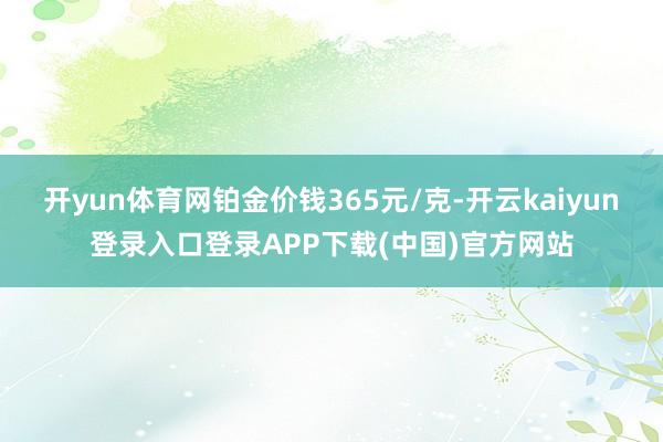 开yun体育网铂金价钱365元/克-开云kaiyun登录入口登录APP下载(中国)官方网站