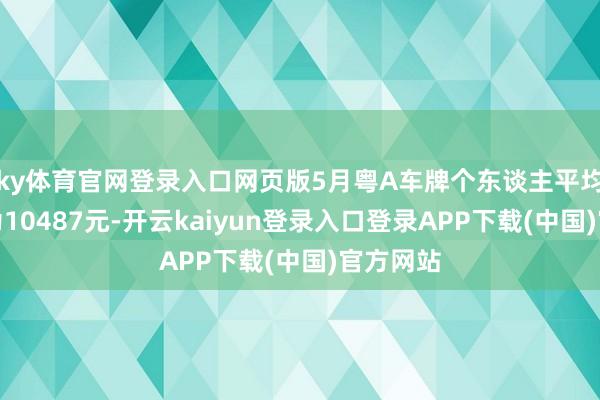 ky体育官网登录入口网页版5月粤A车牌个东谈主平均成交价为10487元-开云kaiyun登录入口登录APP下载(中国)官方网站
