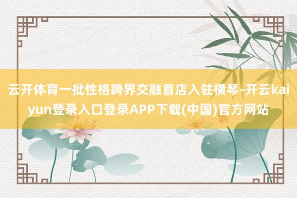 云开体育一批性格跨界交融首店入驻横琴-开云kaiyun登录入口登录APP下载(中国)官方网站
