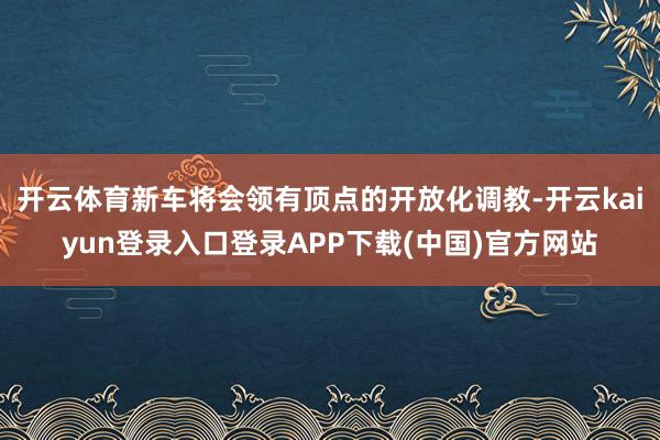 开云体育新车将会领有顶点的开放化调教-开云kaiyun登录入口登录APP下载(中国)官方网站
