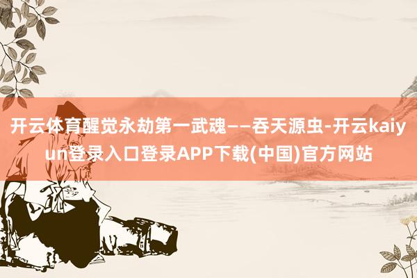 开云体育醒觉永劫第一武魂——吞天源虫-开云kaiyun登录入口登录APP下载(中国)官方网站
