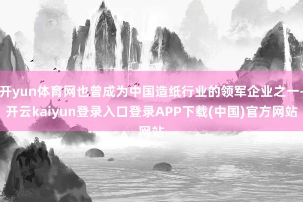 开yun体育网也曾成为中国造纸行业的领军企业之一-开云kaiyun登录入口登录APP下载(中国)官方网站