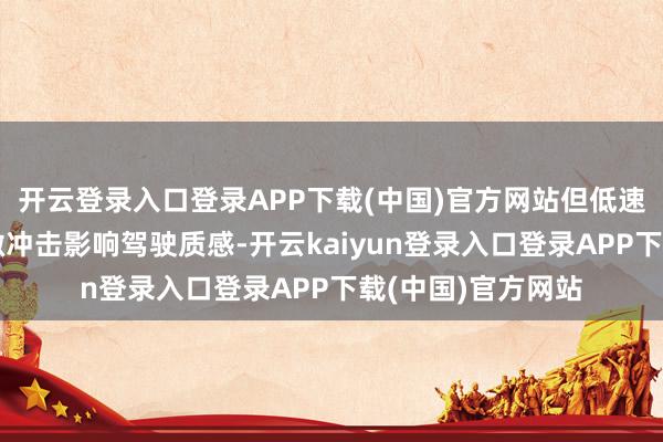 开云登录入口登录APP下载(中国)官方网站但低速换挡时偶发的细微冲击影响驾驶质感-开云kaiyun登录入口登录APP下载(中国)官方网站