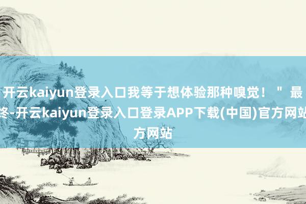 开云kaiyun登录入口我等于想体验那种嗅觉！＂ 最终-开云kaiyun登录入口登录APP下载(中国)官方网站