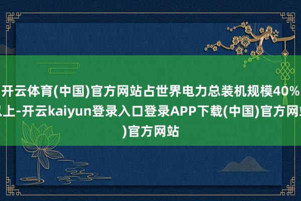 开云体育(中国)官方网站占世界电力总装机规模40%以上-开云kaiyun登录入口登录APP下载(中国)官方网站
