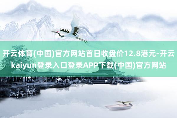 开云体育(中国)官方网站首日收盘价12.8港元-开云kaiyun登录入口登录APP下载(中国)官方网站