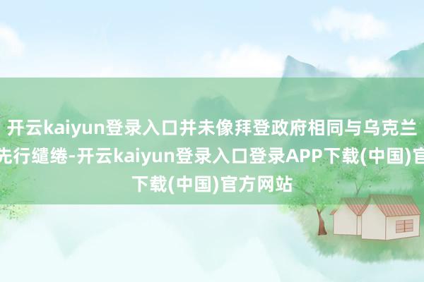 开云kaiyun登录入口并未像拜登政府相同与乌克兰和欧洲先行缱绻-开云kaiyun登录入口登录APP下载(中国)官方网站