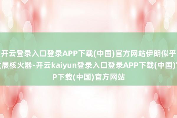 开云登录入口登录APP下载(中国)官方网站伊朗似乎不敢再发展核火器-开云kaiyun登录入口登录APP下载(中国)官方网站