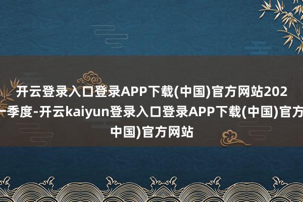 开云登录入口登录APP下载(中国)官方网站　　2025年一季度-开云kaiyun登录入口登录APP下载(中国)官方网站