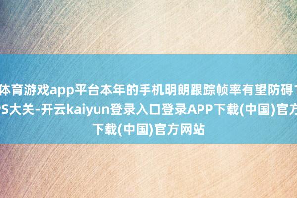 体育游戏app平台本年的手机明朗跟踪帧率有望防碍100FPS大关-开云kaiyun登录入口登录APP下载(中国)官方网站
