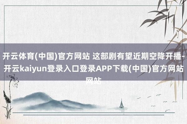 开云体育(中国)官方网站 这部剧有望近期空降开播-开云kaiyun登录入口登录APP下载(中国)官方网站