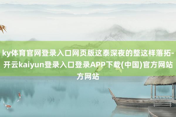 ky体育官网登录入口网页版这泰深夜的整这样落拓-开云kaiyun登录入口登录APP下载(中国)官方网站