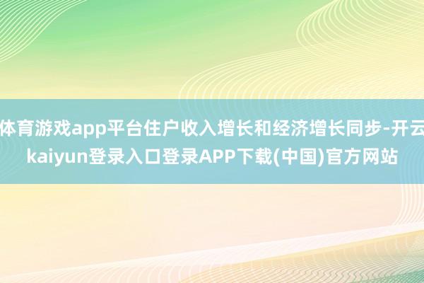 体育游戏app平台住户收入增长和经济增长同步-开云kaiyun登录入口登录APP下载(中国)官方网站