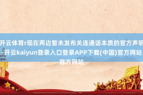 开云体育r现在两边暂未发布关连通话本质的官方声明-开云kaiyun登录入口登录APP下载(中国)官方网站