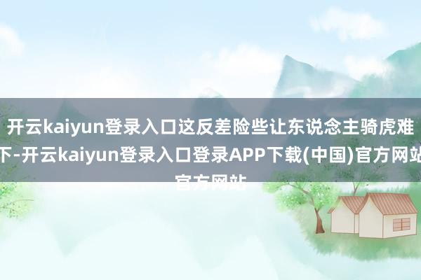 开云kaiyun登录入口这反差险些让东说念主骑虎难下-开云kaiyun登录入口登录APP下载(中国)官方网站