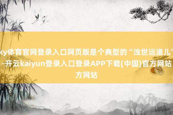 ky体育官网登录入口网页版是个典型的“浊世运道儿”-开云kaiyun登录入口登录APP下载(中国)官方网站