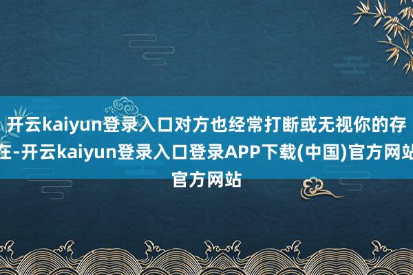 开云kaiyun登录入口对方也经常打断或无视你的存在-开云kaiyun登录入口登录APP下载(中国)官方网站