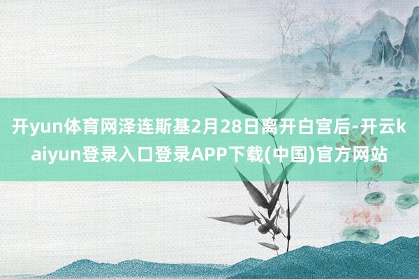 开yun体育网泽连斯基2月28日离开白宫后-开云kaiyun登录入口登录APP下载(中国)官方网站
