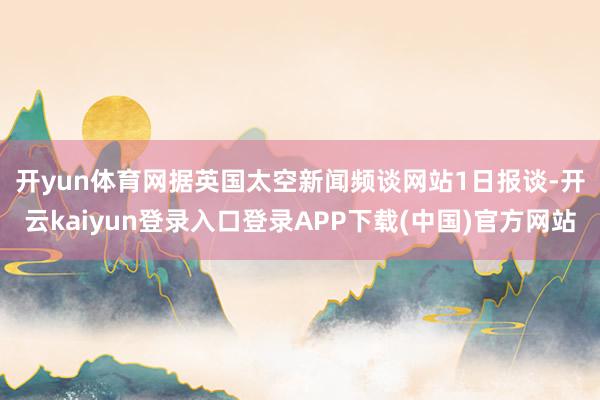 开yun体育网　　据英国太空新闻频谈网站1日报谈-开云kaiyun登录入口登录APP下载(中国)官方网站