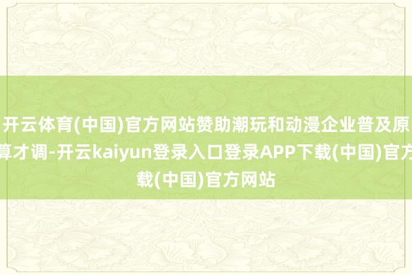开云体育(中国)官方网站赞助潮玩和动漫企业普及原创打算才调-开云kaiyun登录入口登录APP下载(中国)官方网站