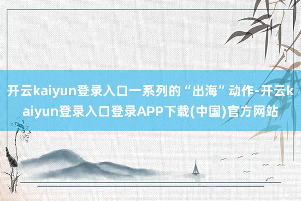 开云kaiyun登录入口一系列的“出海”动作-开云kaiyun登录入口登录APP下载(中国)官方网站