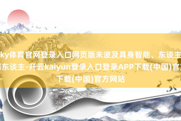 ky体育官网登录入口网页版未波及具身智能、东谈主形机器东谈主-开云kaiyun登录入口登录APP下载(中国)官方网站