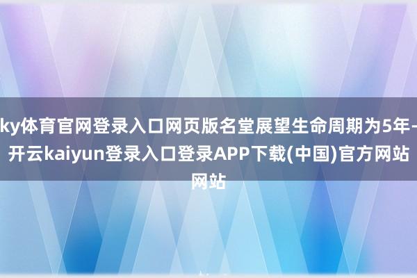 ky体育官网登录入口网页版名堂展望生命周期为5年-开云kaiyun登录入口登录APP下载(中国)官方网站