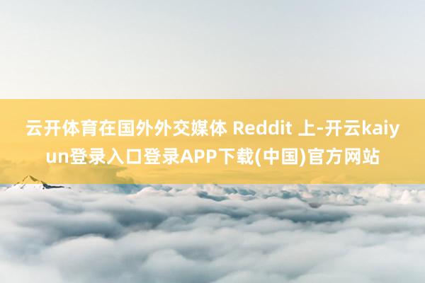 云开体育在国外外交媒体 Reddit 上-开云kaiyun登录入口登录APP下载(中国)官方网站