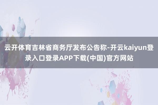 云开体育吉林省商务厅发布公告称-开云kaiyun登录入口登录APP下载(中国)官方网站