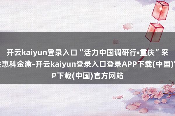 开云kaiyun登录入口“活力中国调研行•重庆”采访团走进惠科金渝-开云kaiyun登录入口登录APP下载(中国)官方网站