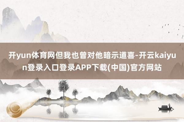 开yun体育网但我也曾对他暗示道喜-开云kaiyun登录入口登录APP下载(中国)官方网站