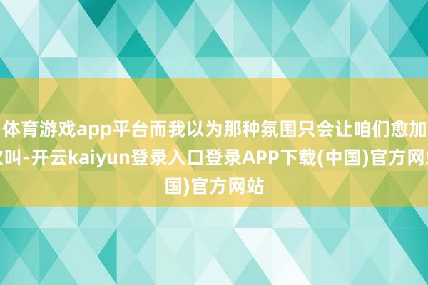 体育游戏app平台而我以为那种氛围只会让咱们愈加欢叫-开云kaiyun登录入口登录APP下载(中国)官方网站
