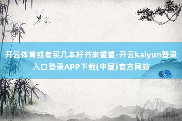 开云体育或者买几本好书来望望-开云kaiyun登录入口登录APP下载(中国)官方网站