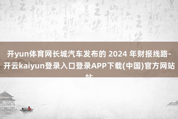 开yun体育网长城汽车发布的 2024 年财报线路-开云kaiyun登录入口登录APP下载(中国)官方网站