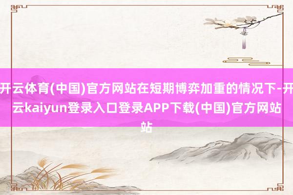开云体育(中国)官方网站在短期博弈加重的情况下-开云kaiyun登录入口登录APP下载(中国)官方网站