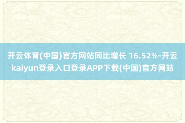 开云体育(中国)官方网站同比增长 16.52%-开云kaiyun登录入口登录APP下载(中国)官方网站