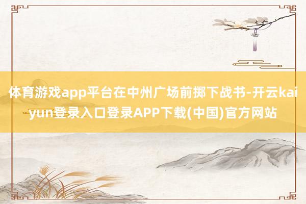 体育游戏app平台在中州广场前掷下战书-开云kaiyun登录入口登录APP下载(中国)官方网站